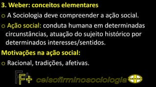 3. Weber: conceitos elementares
o A Sociologia deve compreender a ação social.
o Ação social: conduta humana em determinadas
circunstâncias, atuação do sujeito histórico por
determinados interesses/sentidos.
Motivações na ação social:
o Racional, tradições, afetivas.
 