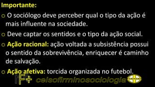Importante:
o O sociólogo deve perceber qual o tipo da ação é
mais influente na sociedade.
o Deve captar os sentidos e o tipo da ação social.
o Ação racional: ação voltada a subsistência possui
o sentido da sobrevivência, enriquecer é caminho
de salvação.
o Ação afetiva: torcida organizada no futebol.
 