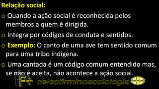 Relação social:
o Quando a ação social é reconhecida pelos
membros a quem é dirigida.
o Integra por códigos de conduta e sentidos.
o Exemplo: O canto de uma ave tem sentido comum
para uma tribo indígena.
o Uma cantada é um código comum entendido mas,
se não é aceita, não acontece a ação social.
 
