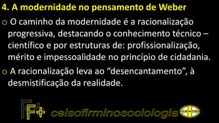 4. A modernidade no pensamento de Weber
o O caminho da modernidade é a racionalização
progressiva, destacando o conhecimento técnico –
científico e por estruturas de: profissionalização,
mérito e impessoalidade no princípio de cidadania.
o A racionalização leva ao “desencantamento”, à
desmistificação da realidade.
 
