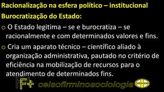 Racionalização na esfera político – institucional
Burocratização do Estado:
o O Estado legitima – se e burocratiza – se
racionalmente e com determinados valores e fins.
o Cria um aparato técnico – científico aliado à
organização administrativa, pautado no critério de
eficiência na mobilização de recursos para o
atendimento de determinados fins.
 