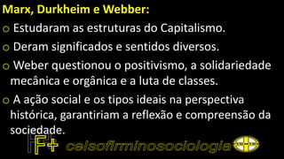 Marx, Durkheim e Webber:
o Estudaram as estruturas do Capitalismo.
o Deram significados e sentidos diversos.
o Weber questionou o positivismo, a solidariedade
mecânica e orgânica e a luta de classes.
o A ação social e os tipos ideais na perspectiva
histórica, garantiriam a reflexão e compreensão da
sociedade.
 