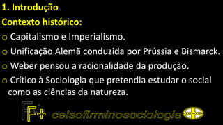 1. Introdução
Contexto histórico:
o Capitalismo e Imperialismo.
o Unificação Alemã conduzida por Prússia e Bismarck.
o Weber pensou a racionalidade da produção.
o Crítico à Sociologia que pretendia estudar o social
como as ciências da natureza.
 