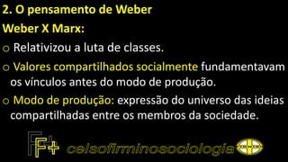 2. O pensamento de Weber
Weber X Marx:
o Relativizou a luta de classes.
o Valores compartilhados socialmente fundamentavam
os vínculos antes do modo de produção.
o Modo de produção: expressão do universo das ideias
compartilhadas entre os membros da sociedade.
 