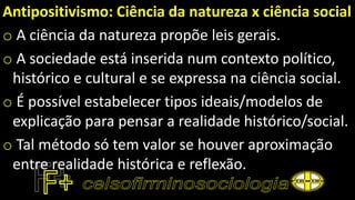 Antipositivismo: Ciência da natureza x ciência social
o A ciência da natureza propõe leis gerais.
o A sociedade está inserida num contexto político,
histórico e cultural e se expressa na ciência social.
o É possível estabelecer tipos ideais/modelos de
explicação para pensar a realidade histórico/social.
o Tal método só tem valor se houver aproximação
entre realidade histórica e reflexão.
 