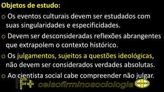 Objetos de estudo:
o Os eventos culturais devem ser estudados com
suas singularidades e especificidades.
o Devem ser desconsideradas reflexões abrangentes
que extrapolem o contexto histórico.
o Os julgamentos, sujeitos a questões ideológicas,
não devem ser considerados verdades absolutas.
o Ao cientista social cabe compreender não julgar.
 