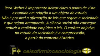 Para Weber é importante deixar claro o ponto de vista
assumido em relação a um objeto de estudo.
Não é possível a afirmação de leis que regem a sociedade
e que sejam atemporais. A ciência social não consegue
reduzir a realidade empírica a leis. O caráter objetivo
no estudo da sociedade é a compreensão,
a partir do contexto histórico.
 