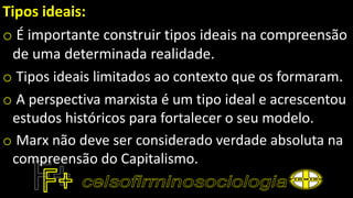 Tipos ideais:
o É importante construir tipos ideais na compreensão
de uma determinada realidade.
o Tipos ideais limitados ao contexto que os formaram.
o A perspectiva marxista é um tipo ideal e acrescentou
estudos históricos para fortalecer o seu modelo.
o Marx não deve ser considerado verdade absoluta na
compreensão do Capitalismo.
 