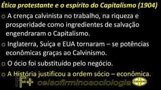 Ética protestante e o espírito do Capitalismo (1904)
o A crença calvinista no trabalho, na riqueza e
prosperidade como ingredientes de salvação
engendraram o Capitalismo.
o Inglaterra, Suíça e EUA tornaram – se potências
econômicas graças ao Calvinismo.
o O ócio foi substituído pelo negócio.
o A História justificou a ordem sócio – econômica.
 