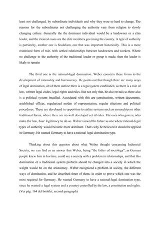 least not challenged, by subordinate individuals and why they were so hard to change. The
reasons for the subordinates not challenging the authority vary from religion to slowly
changing culture. Generally the the dominant individual would be a landowner or a clan
leader, and the clearest cases are the elite members governing the country. A type of authority
is patriarchy, another one is feudalism, one that was important historically. This is a more
routinized form of rule, with settled relationships between landowners and workers. Where
no challenge to the authority of the traditional leader or group is made, then the leader is
likely to remain
The third one is the rational-legal domination. Weber connects these forms to the
development of rationality and bureaucracy. He points out that though there are many ways
of legal domination, all of them outline there is a legal system established, so there is a rule of
law, written legal codes, legal rights and rules. But not only that, he also reveals us there also
is a political system installed. Associated with this are constitutions, written documents,
established offices, regularized modes of representation, regular elections and political
procedures. These are developed in opposition to earlier systems such as monarchies or other
traditional forms, where there are no well developed set of rules. The ones who govern, who
make the law, have legitimacy to do so. Weber viewed the future as one where rational-legal
types of authority would become more dominant. That's why he believed it should be applied
in Germany. He wanted Germany to have a rational-legal domination type.
Thinking about this question about what Weber thought concerning Industrial
Society, we can find as an answer that Weber, being “the father of sociology”, as German
people knew him in his time, could see a society with a problem in relationships, and that this
domination of a traditional system problem should be changed into a society in which the
weight would be on the aristocracy. Weber recognized a problem in society, the different
ways of domination, and he described three of them, in order to prove which one was the
most required for Germany. He wanted Germany to have a rational-legal domination type,
since he wanted a legal system and a country controlled by the law, a constitution and rights.
(Ver pág. 164 del booklet, second paragraph)
 