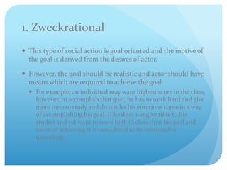 1. Zweckrational
 This type of social action is goal oriented and the motive of
the goal is derived from the desires of actor.
 However, the goal should be realistic and actor should have
means which are required to achieve the goal.
 For example, an individual may want highest score in the class,
however, to accomplish that goal, he has to work hard and give
more time to study and do not let his emotions come in a way
of accomplishing his goal. If he does not give time to his
studies and yet want to score high in class then his goal and
mean of achieving it is considered to be irrational or
unrealistic.
 
