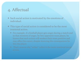 4. Affectual
 Such social action is motivated by the emotions of
individual.
 This type of social action is considered to be the most
irrational action.
 For example, if a football player gets angry during a match and
in that moment of anger, he hits opponent team player, he
knows that such action will weaken their team position and
may affect his career, despite knowing the consequences he
hits the player.
 That’s reason why “weber” called it the most irrational social
action.
 