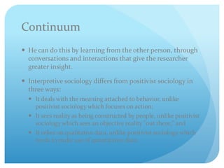 Continuum
 He can do this by learning from the other person, through
conversations and interactions that give the researcher
greater insight.
 Interpretive sociology differs from positivist sociology in
three ways:
 It deals with the meaning attached to behavior, unlike
positivist sociology which focuses on action;
 It sees reality as being constructed by people, unlike positivist
sociology which sees an objective reality "out there;" and
 It relies on qualitative data, unlike positivist sociology which
tends to make use of quantitative data.
 