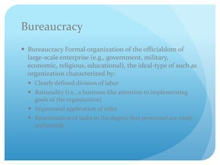 Bureaucracy
 Bureaucracy Formal organization of the officialdom of
large-scale enterprise (e.g., government, military,
economic, religious, educational), the ideal-type of such as
organization characterized by:
 Clearly defined division of labor
 Rationality (i.e., a business-like attention to implementing
goals of the organization)
 Impersonal application of rules
 Routinization of tasks to the degree that personnel are easily
replaceable
 