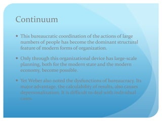 Continuum
 This bureaucratic coordination of the actions of large
numbers of people has become the dominant structural
feature of modern forms of organization.
 Only through this organizational device has large-scale
planning, both for the modern state and the modern
economy, become possible.
 Yet Weber also noted the dysfunctions of bureaucracy. Its
major advantage, the calculability of results, also causes
depersonalization. It is difficult to deal with individual
cases.
 