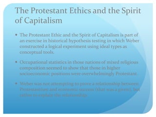 The Protestant Ethics and the Spirit
of Capitalism
 The Protestant Ethic and the Spirit of Capitalism is part of
an exercise in historical hypothesis testing in which Weber
constructed a logical experiment using ideal types as
conceptual tools.
 Occupational statistics in those nations of mixed religious
composition seemed to show that those in higher
socioeconomic positions were overwhelmingly Protestant.
 Weber was not attempting to prove a relationship between
Protestantism and economic success (that was a given), but
rather to explain the relationship.
 