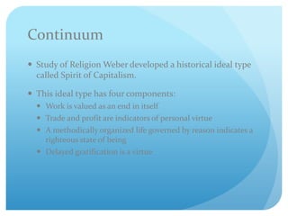 Continuum
 Study of Religion Weber developed a historical ideal type
called Spirit of Capitalism.
 This ideal type has four components:
 Work is valued as an end in itself
 Trade and profit are indicators of personal virtue
 A methodically organized life governed by reason indicates a
righteous state of being
 Delayed gratification is a virtue
 