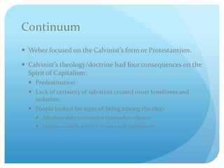 Continuum
 Weber focused on the Calvinist’s form or Protestantism.
 Calvinist’s theology/doctrine had four consequences on the
Spirit of Capitalism:
 Predestination
 Lack of certainty of salvation created inner loneliness and
isolation.
 People looked for signs of being among the elect
 Absolute duty to consider themselves chosen
 Intense worldly activity creates self-confidence
 