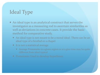Ideal Type
 An ideal type is an analytical construct that serves the
investigator as a measuring rod to ascertain similarities as
well as deviations in concrete cases. It provide the basic
method for comparative study.
 An ideal type is not meant to be a moral ideal. There can be an
ideal type of a brothel or a chapel.
 It is not a statistical average
 Average Protestants in a given region or at a give time may be quite
different from ideal typical
 Protestants Used to develop hypotheses
 