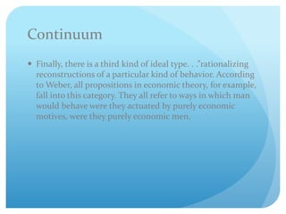 Continuum
 Finally, there is a third kind of ideal type. . .”rationalizing
reconstructions of a particular kind of behavior. According
to Weber, all propositions in economic theory, for example,
fall into this category. They all refer to ways in which man
would behave were they actuated by purely economic
motives, were they purely economic men.
 
