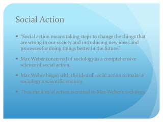 Social Action
 “Social action means taking steps to change the things that
are wrong in our society and introducing new ideas and
processes for doing things better in the future.”
 Max Weber conceived of sociology as a comprehensive
science of social action.
 Max Weber began with the idea of social action to make of
sociology a scientific enquiry.
 Thus the idea of action is central to Max Weber’s sociology.
 