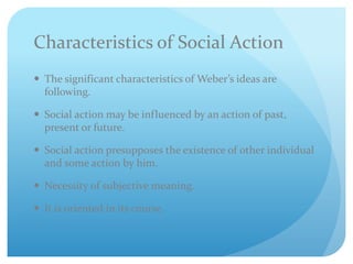 Characteristics of Social Action
 The significant characteristics of Weber’s ideas are
following.
 Social action may be influenced by an action of past,
present or future.
 Social action presupposes the existence of other individual
and some action by him.
 Necessity of subjective meaning.
 It is oriented in its course.
 