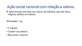 Ação social racional com relação a valores
❖ Ação tomada com base nos valores do indivíduo seja este ético,
religioso, político ou estético.
❖Exemplos:
• Ir à igreja;
• Cumprir sua palavra;
• Não aceitar suborno;
 