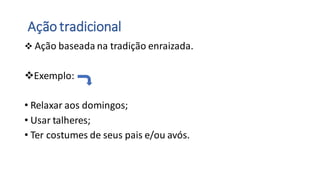 Ação tradicional
❖ Ação baseada na tradição enraizada.
❖Exemplo:
• Relaxar aos domingos;
• Usar talheres;
• Ter costumes de seus pais e/ou avós.
 