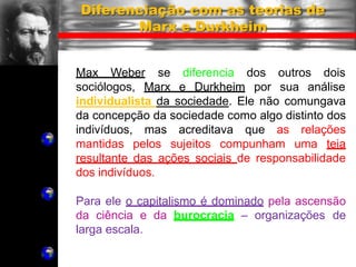 Max Weber se diferencia
sociólogos, Marx e Durkheim
dos outros dois
por sua análise
Diferenciação com as teorias de
Marx e Durkheim
individualista da sociedade. Ele não comungava
da concepção da sociedade como algo distinto dos
indivíduos, mas acreditava que as relações
mantidas pelos sujeitos compunham uma teia
resultante das ações sociais de responsabilidade
dos indivíduos.
Para ele o capitalismo é dominado pela ascensão
da ciência e da burocracia – organizações de
larga escala.
 