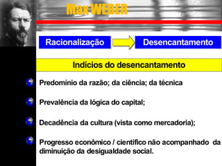 Racionalização Desencantamento
Predomínio da razão; da ciência; da técnica
Prevalência da lógica do capital;
Decadência da cultura (vista como mercadoria);
Progresso econômico / científico não acompanhado da
diminuição da desigualdade social.
Indícios do desencantamento
MaxWEBER
 