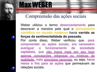 Max WEBER
Compreensão das ações sociais
Weber utilizou o termo desencantamento para
descrever a maneira pela qual o pensamento
científico no mundo moderno havia varrido as
forças da sentimentalidade do passado.
Por conta disso, Weber verificou que, para
compreender as ações sociais, era necessário
da sociedade
averiguar o funcionamento
capitalista, que não trazia mais em seu bojo
apenas concepções religiosas ou místicas da
realidade, mais princípios racionais, ou seja, havia
meios e fins para as ações que permeavam as
relações sociais.
 