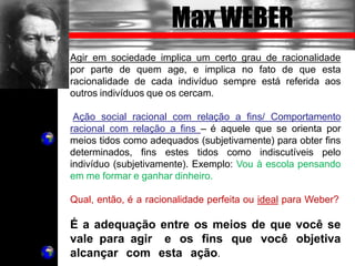 Max WEBER
Agir em sociedade implica um certo grau de racionalidade
por parte de quem age, e implica no fato de que esta
racionalidade de cada indivíduo sempre está referida aos
outros indivíduos que os cercam.
Ação social racional com relação a fins/ Comportamento
racional com relação a fins – é aquele que se orienta por
meios tidos como adequados (subjetivamente) para obter fins
determinados, fins estes tidos como indiscutíveis pelo
indivíduo (subjetivamente). Exemplo: Vou à escola pensando
em me formar e ganhar dinheiro.
Qual, então, é a racionalidade perfeita ou ideal para Weber?
É a adequação entre os meios de que você se
vale para agir e os fins que você objetiva
alcançar com esta ação.
 