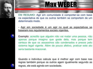 Max WEBER
EM RESUMO: Agir em comunidade é comportar-se com base
na expectativa de que os outros também se comportem de um
determinado modo.
- Agir em sociedade é um agir no qual as expectativas se
baseiam nos regulamentos sociais vigentes.
Exemplo: acredito que alguém não vai matar uma pessoa, não
apenas porque imagino que goste dela, mas porque tem
certeza de que os assassinos são condenados e presos pelo
sistema legal vigente. Além de pouco afetivo, praticar este ato
seria bastante irracional.
Quando o indivíduo calcula que é melhor agir com base nas
regras também porque os outros agem igualmente segundo as
regras, ele está agindo em sociedade.
 