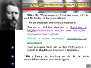 •Fundou a disciplina chamada – Sociologia da
Religião,estabelecendo relações entre formações
políticas e crenças religiosas.
•Fundou a escola sociológica interpretativa ou
compreensiva
•Suas principais obras são: A Ética Protestante e o
Espírito do Capitalismo, Economia e Sociedade.
1920 - Falece em Munique no dia 14 de junho
conseqüência de uma pneumonia aguda.
Apresentando Max Weber
1864 - Max Weber nasce em Erturt, Alemanha, a 21 de
abril. De família de burgueses liberais
Foi um sociólogo, economista e historiador.
 