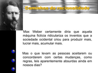 Caminhos da racionalidade
Max Weber certamente diria que aquela
máquina fictícia ridiculariza os inventos que a
sociedade ocidental criou para produzir mais,
lucrar mais, acumular mais.
Mas o que levam as pessoas aceitarem ou
concordarem com certas mudanças, como
regras, leis aparentemente absurdas ainda em
nossos dias?
 