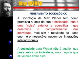 Max WEBER
PENSAMENTO SOCIOLÓGICO
A Sociologia de Max Weber tem como
premissa a ideia de que a sociedade não é
uma “coisa” exterior e coercitiva que
determina o comportamento dos
indivíduos, mas sim o resultado de uma
enorme e inesgotável nuvem de interações
interindividuais.
A sociedade para Weber não é aquilo que
pesa sobre os indivíduos, mas aquilo que
se veicula entre eles.
 