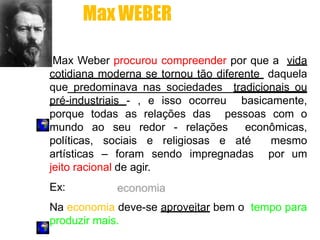 Max Weber procurou compreender por que a vida
cotidiana moderna se tornou tão diferente daquela
que predominava nas sociedades tradicionais ou
pré-industriais - , e isso ocorreu basicamente,
porque todas as relações das pessoas com o
mundo ao seu redor - relações econômicas,
políticas, sociais e religiosas e até mesmo
artísticas – foram sendo impregnadas por um
jeito racional de agir.
Ex:
Na economia deve-se aproveitar bem o tempo para
produzir mais.
MaxWEBER
 