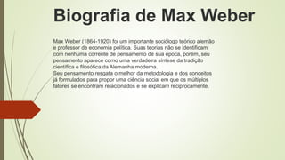 Max Weber (1864-1920) foi um importante sociólogo teórico alemão
e professor de economia política. Suas teorias não se identificam
com nenhuma corrente de pensamento de sua época, porém, seu
pensamento aparece como uma verdadeira síntese da tradição
científica e filosófica da Alemanha moderna.
Seu pensamento resgata o melhor da metodologia e dos conceitos
já formulados para propor uma ciência social em que os múltiplos
fatores se encontram relacionados e se explicam reciprocamente.
Biografia de Max Weber
 