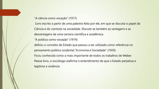 "A ciência como vocação” (1917)
Livro escrito a partir de uma palestra feita por ele, em que se discutia o papel da
Ciência e do cientista na sociedade. Discute-se também as vantagens e as
desvantagens de uma carreira científica e acadêmica.
"A política como vocação” (1919)
definiu o conceito de Estado que passou a ser utilizado como referência no
pensamento político ocidental."Economia e Sociedade” (1920)
Ficou conhecida como a mais importante de todos os trabalhos de Weber.
Nesse livro, o sociólogo reafirma o entendimento de que o Estado perpetua e
legitima a violência
 
