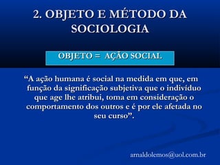 2. OBJETO E MÉTODO DA2. OBJETO E MÉTODO DA
SOCIOLOGIASOCIOLOGIA
OBJETO = AÇÃO SOCIALOBJETO = AÇÃO SOCIAL
““A ação humana é social na medida em que, emA ação humana é social na medida em que, em
função da significação subjetiva que o indivíduofunção da significação subjetiva que o indivíduo
que age lhe atribui, toma em consideração oque age lhe atribui, toma em consideração o
comportamento dos outros e é por ele afetada nocomportamento dos outros e é por ele afetada no
seu curso”.seu curso”.
arnaldolemos@uol.com.br
 