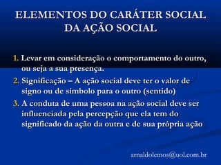 ELEMENTOS DO CARÁTER SOCIALELEMENTOS DO CARÁTER SOCIAL
DA AÇÃO SOCIALDA AÇÃO SOCIAL
1.1. Levar em consideração o comportamento do outro,Levar em consideração o comportamento do outro,
ou seja a sua presença.ou seja a sua presença.
2.2. Significação – A ação social deve ter o valor deSignificação – A ação social deve ter o valor de
signo ou de símbolo para o outro (sentido)signo ou de símbolo para o outro (sentido)
3.3. A conduta de uma pessoa na ação social deve serA conduta de uma pessoa na ação social deve ser
influenciada pela percepção que ela tem doinfluenciada pela percepção que ela tem do
significado da ação da outra e de sua própria açãosignificado da ação da outra e de sua própria ação
arnaldolemos@uol.com.br
 