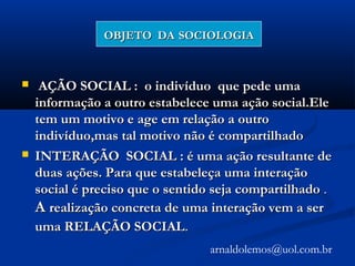 OBJETO DAOBJETO DA SOCIOLOGIASOCIOLOGIA
 AÇÃO SOCIAL : o indivíduo que pede umaAÇÃO SOCIAL : o indivíduo que pede uma
informação a outro estabelece uma ação social.Eleinformação a outro estabelece uma ação social.Ele
tem um motivo e age em relação a outrotem um motivo e age em relação a outro
indivíduo,mas tal motivo não é compartilhadoindivíduo,mas tal motivo não é compartilhado
 INTERAÇÃO SOCIAL : é uma ação resultante deINTERAÇÃO SOCIAL : é uma ação resultante de
duas ações. Para que estabeleça uma interaçãoduas ações. Para que estabeleça uma interação
social é preciso que o sentido seja compartilhadosocial é preciso que o sentido seja compartilhado ..
AA realização concreta de uma interação vem a serrealização concreta de uma interação vem a ser
uma RELAÇÃO SOCIALuma RELAÇÃO SOCIAL..
arnaldolemos@uol.com.br
 