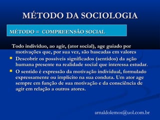 MÉTODO DA SOCIOLOGIAMÉTODO DA SOCIOLOGIA
MÉTODO = COMPREENSÃO SOCIALMÉTODO = COMPREENSÃO SOCIAL
Todo indivíduo, ao agir, (ator social), age guiado porTodo indivíduo, ao agir, (ator social), age guiado por
motivações que, por sua vez, são baseadas em valoresmotivações que, por sua vez, são baseadas em valores
 Descobrir os possíveis significados (sentidos) da açãoDescobrir os possíveis significados (sentidos) da ação
humana presente na realidade social que interessa estudarhumana presente na realidade social que interessa estudar..
 O sentido é expressão da motivação individual, formuladoO sentido é expressão da motivação individual, formulado
expressamente ou implícito na sua conduta. Um ator ageexpressamente ou implícito na sua conduta. Um ator age
sempre em função de sua motivação e da consciência desempre em função de sua motivação e da consciência de
agir em relação a outros atores.agir em relação a outros atores.
arnaldolemos@uol.com.br
 