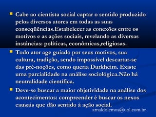  Cabe ao cientista social captar o sentido produzidoCabe ao cientista social captar o sentido produzido
pelos diversos atores em todas as suaspelos diversos atores em todas as suas
conseqüências.Estabelecer as conexões entre osconseqüências.Estabelecer as conexões entre os
motivos e as ações sociais, revelando as diversasmotivos e as ações sociais, revelando as diversas
instâncias: políticas, econômicas,religiosas.instâncias: políticas, econômicas,religiosas.
 Todo ator age guiado por seus motivos, suaTodo ator age guiado por seus motivos, sua
cultura, tradição, sendo impossível descartar-secultura, tradição, sendo impossível descartar-se
das pré-noções, como queria Durkheim. Existedas pré-noções, como queria Durkheim. Existe
uma parcialidade na análise sociológica.Não háuma parcialidade na análise sociológica.Não há
neutralidade científica.neutralidade científica.
 Deve-se buscar a maior objetividade na análise dosDeve-se buscar a maior objetividade na análise dos
acontecimentos: compreender é buscar os nexosacontecimentos: compreender é buscar os nexos
causais que dão sentido à ação social.causais que dão sentido à ação social.
arnaldolemos@uol.com.br
 