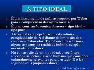 3. TIPO IDEAL3. TIPO IDEAL
1.1. É um instrumento de análise proposto por WeberÉ um instrumento de análise proposto por Weber
para a compreensão das ações sociais.para a compreensão das ações sociais.
2.2. É uma construção teórica abstrata - tipo ideal =É uma construção teórica abstrata - tipo ideal =
tipo purotipo puro
3.3. Decorre da concepção acerca da infinitaDecorre da concepção acerca da infinita
complexidade do real diante da limitação doscomplexidade do real diante da limitação dos
conceitos elaborados. Todo conceito selecionaconceitos elaborados. Todo conceito seleciona
alguns aspectos da realidade infinita, seleçãoalguns aspectos da realidade infinita, seleção
orientada por valores.orientada por valores.
4.4. Na construção de um tipo ideal, o sociólogoNa construção de um tipo ideal, o sociólogo
seleciona aspectos da ação humana que consideraseleciona aspectos da ação humana que considera
culturalmente relevantes para o estudo. E o fazculturalmente relevantes para o estudo. E o faz
segundo seus próprios valores.segundo seus próprios valores.
arnaldolemos@uol.com.br
 