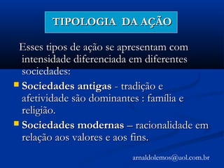 TIPOLOGIA DA AÇÃOTIPOLOGIA DA AÇÃO
Esses tipos de ação se apresentam comEsses tipos de ação se apresentam com
intensidade diferenciada em diferentesintensidade diferenciada em diferentes
sociedades:sociedades:
 Sociedades antigasSociedades antigas - tradição e- tradição e
afetividade são dominantes : família eafetividade são dominantes : família e
religião.religião.
 Sociedades modernasSociedades modernas – racionalidade em– racionalidade em
relação aos valores e aos fins.relação aos valores e aos fins.
arnaldolemos@uol.com.br
 