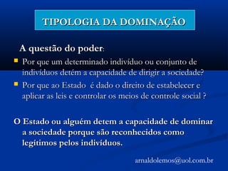 TIPOLOGIA DA DOMINAÇÃOTIPOLOGIA DA DOMINAÇÃO
A questão do poderA questão do poder::
 Por que um determinado indivíduo ou conjunto dePor que um determinado indivíduo ou conjunto de
indivíduos detém a capacidade de dirigir a sociedade?indivíduos detém a capacidade de dirigir a sociedade?
 Por que ao Estado é dado o direito de estabelecer ePor que ao Estado é dado o direito de estabelecer e
aplicar as leis e controlar os meios de controle social ?aplicar as leis e controlar os meios de controle social ?
O Estado ou alguém detem a capacidade de dominarO Estado ou alguém detem a capacidade de dominar
a sociedade porque são reconhecidos comoa sociedade porque são reconhecidos como
legítimos pelos indivíduos.legítimos pelos indivíduos.
arnaldolemos@uol.com.br
 