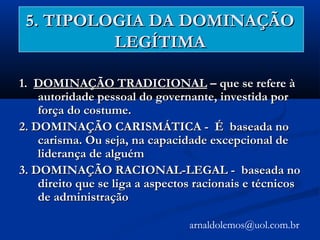 5. TIPOLOGIA DA DOMINAÇÃO5. TIPOLOGIA DA DOMINAÇÃO
LEGÍTIMALEGÍTIMA
1.1. DOMINAÇÃO TRADICIONALDOMINAÇÃO TRADICIONAL – que se refere à– que se refere à
autoridade pessoal do governante, investida porautoridade pessoal do governante, investida por
força do costume.força do costume.
2. DOMINAÇÃO CARISMÁTICA - É baseada no2. DOMINAÇÃO CARISMÁTICA - É baseada no
carisma. Ou seja, na capacidade excepcional decarisma. Ou seja, na capacidade excepcional de
liderança de alguémliderança de alguém
3. DOMINAÇÃO RACIONAL-LEGAL -3. DOMINAÇÃO RACIONAL-LEGAL - baseada nobaseada no
direito que se liga a aspectos racionais e técnicosdireito que se liga a aspectos racionais e técnicos
de administraçãode administração
arnaldolemos@uol.com.br
 
