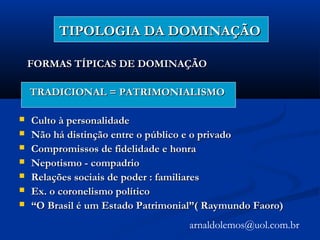 TIPOLOGIA DA DOMINAÇÃOTIPOLOGIA DA DOMINAÇÃO
FORMAS TÍPICAS DE DOMINAÇÃOFORMAS TÍPICAS DE DOMINAÇÃO
TRADICIONAL = PATRIMONIALISMOTRADICIONAL = PATRIMONIALISMO
 Culto à personalidadeCulto à personalidade
 Não há distinção entre o público e o privadoNão há distinção entre o público e o privado
 Compromissos de fidelidade e honraCompromissos de fidelidade e honra
 Nepotismo - compadrioNepotismo - compadrio
 Relações sociais de poder : familiaresRelações sociais de poder : familiares
 Ex. o coronelismo políticoEx. o coronelismo político
 ““O Brasil é um Estado Patrimonial”( Raymundo Faoro)O Brasil é um Estado Patrimonial”( Raymundo Faoro)
arnaldolemos@uol.com.br
 