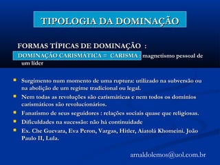 TIPOLOGIA DA DOMINAÇÃOTIPOLOGIA DA DOMINAÇÃO
FORMAS TÍPICAS DE DOMINAÇÃO :FORMAS TÍPICAS DE DOMINAÇÃO :
DOMINAÇÃO CARISMÁTICA = CARISMA : magnetismo pessoal deDOMINAÇÃO CARISMÁTICA = CARISMA : magnetismo pessoal de
um líderum líder
 Surgimento num momento de uma ruptura: utilizado na subversão ouSurgimento num momento de uma ruptura: utilizado na subversão ou
na abolição de um regime tradicional ou legal.na abolição de um regime tradicional ou legal.
 Nem todas as revoluções são carismáticas e nem todos os domíniosNem todas as revoluções são carismáticas e nem todos os domínios
carismáticos são revolucionários.carismáticos são revolucionários.
 Fanatismo de seus seguidores : relações sociais quase que religiosas.Fanatismo de seus seguidores : relações sociais quase que religiosas.
 Dificuldades na sucessão: não há continuidadeDificuldades na sucessão: não há continuidade
 Ex. Che Guevara, Eva Peron, Vargas, Hitler, Aiatolá Khomeini. JoãoEx. Che Guevara, Eva Peron, Vargas, Hitler, Aiatolá Khomeini. João
Paulo II, Lula.Paulo II, Lula.
arnaldolemos@uol.com.br
 